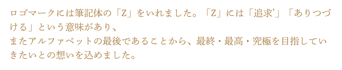 ログマークには筆記体の「Z」をいれました。「Z」には「追求'」「ありつづける」という意味があり、またアルファベットの最後であることから、最終・最高・究極を目指していきたいとの想いを込めました。