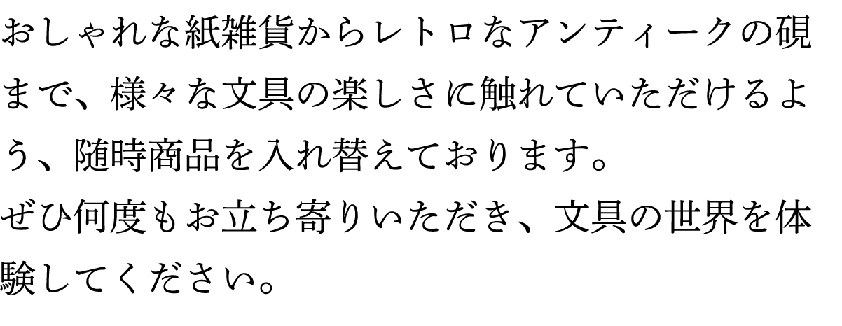 おしゃれな紙雑貨からレトロなアンティークの硯まで、様々な文具の楽しさに触れていただけるよう、随時商品を入れ替えております。ぜひ何度もお立ち寄りいただき、文具の世界を体験してください。
